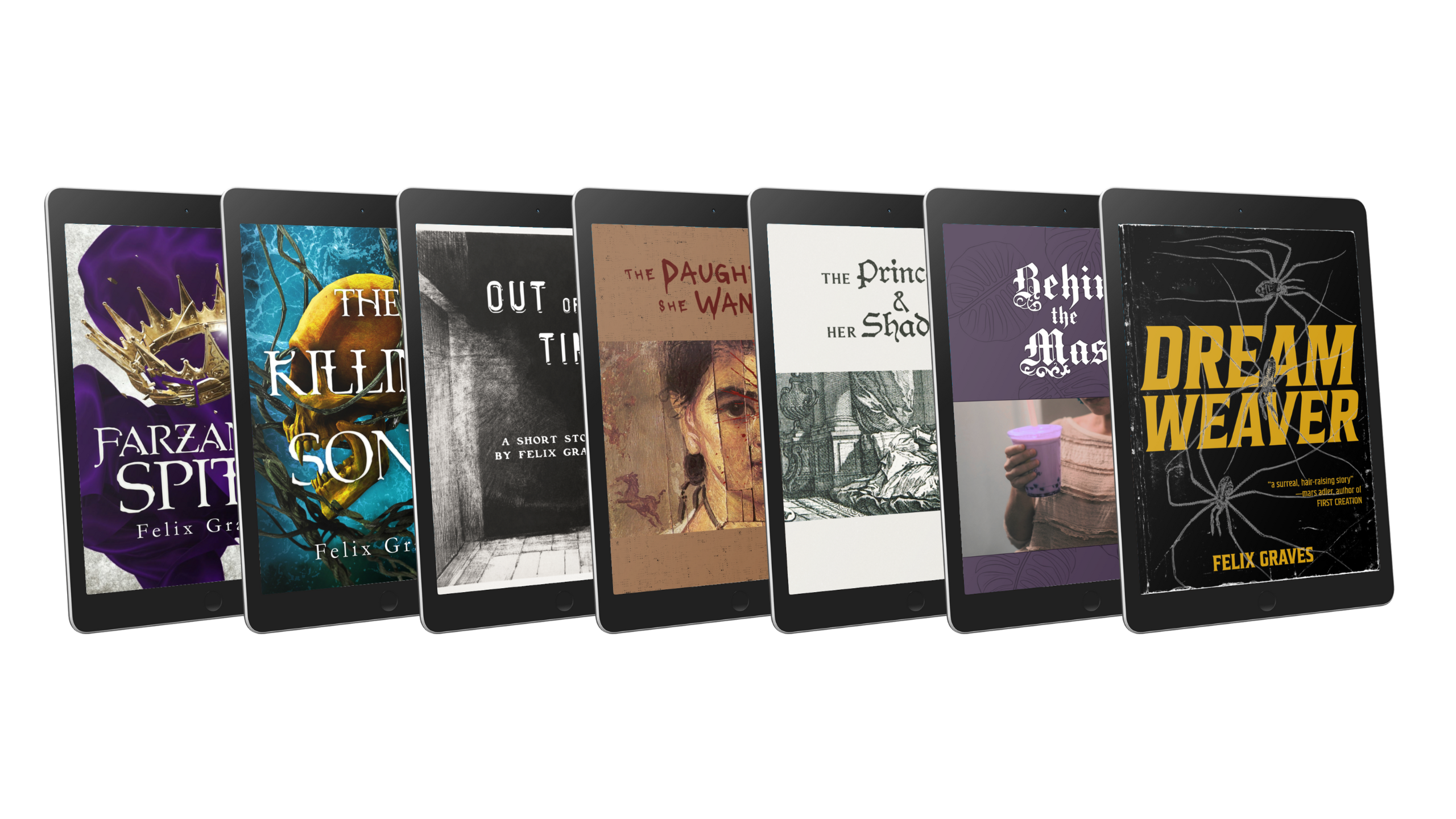 Felix Graves ebook cover mock-ups ebook cover mock-ups for the following books by Felix Graves: *Farzana's Spite*, *The Killing Song*, *Out of Time*, *The Daughter She Wanted*, *The Princess & Her Shadow*, *Behind the Mask*, and *Dreamweaver*.